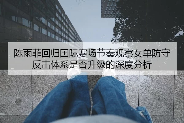 陈雨菲回归国际赛场节奏观察女单防守反击体系是否升级的深度分析
