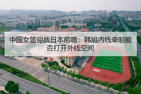 中国女篮迎战日本前瞻：韩旭内线牵制能否打开外线空间