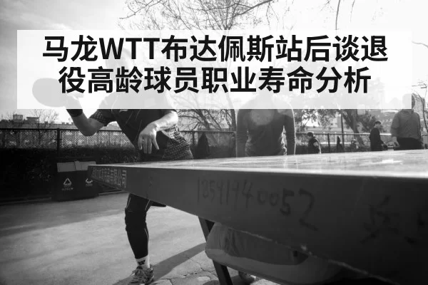 马龙WTT布达佩斯站后谈退役高龄球员职业寿命分析