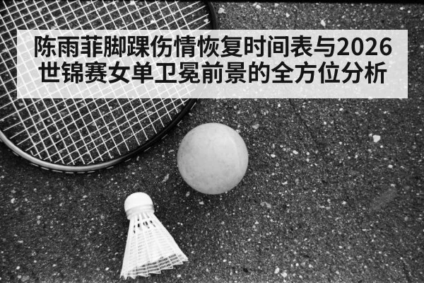 陈雨菲脚踝伤情恢复时间表与2026世锦赛女单卫冕前景的全方位分析