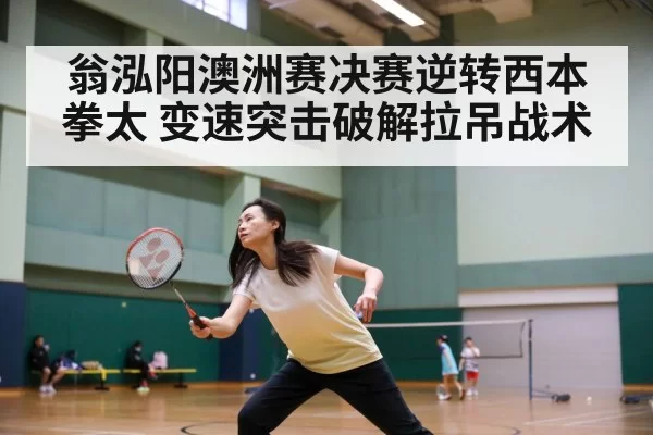 翁泓阳澳洲赛决赛逆转西本拳太 变速突击破解拉吊战术