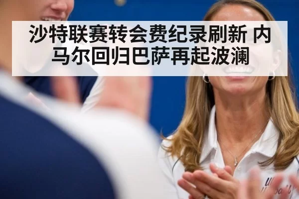 沙特联赛转会费纪录刷新 内马尔回归巴萨再起波澜