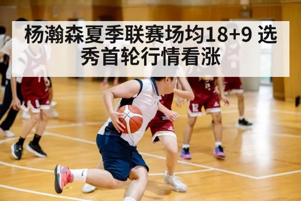 杨瀚森夏季联赛场均18+9 选秀首轮行情看涨